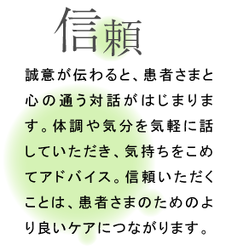 信頼 誠意が伝わると、患者さまと心の通う対話がはじまります。体調や気分を気軽に話していただき、気持ちをこめてアドバイス。信頼いただくことは、患者さまのためのより良いケアにつながります。